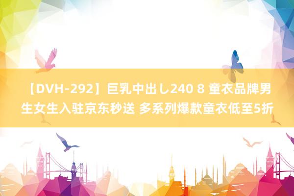 【DVH-292】巨乳中出し240 8 童衣品牌男生女生入驻京东秒送 多系列爆款童衣低至5折