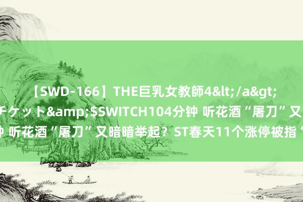 【SWD-166】THE巨乳女教師4</a>2006-03-22ドリームチケット&$SWITCH104分钟 听花酒“屠刀”又暗暗举起？ST春天11个涨停被指“庞氏骗局”