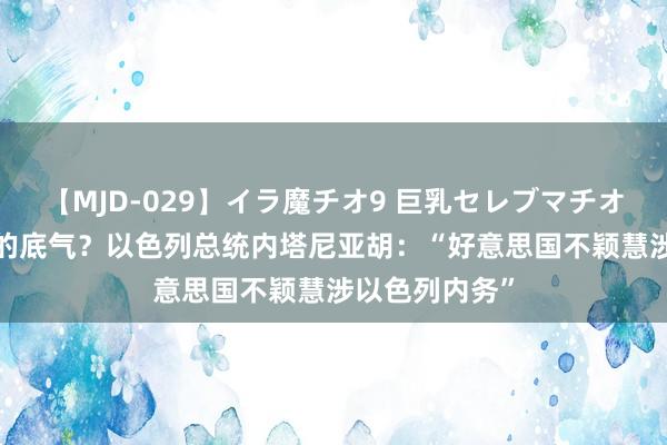 【MJD-029】イラ魔チオ9 巨乳セレブマチオ ユリア 哪来的底气？以色列总统内塔尼亚胡：“好意思国不颖慧涉以色列内务”