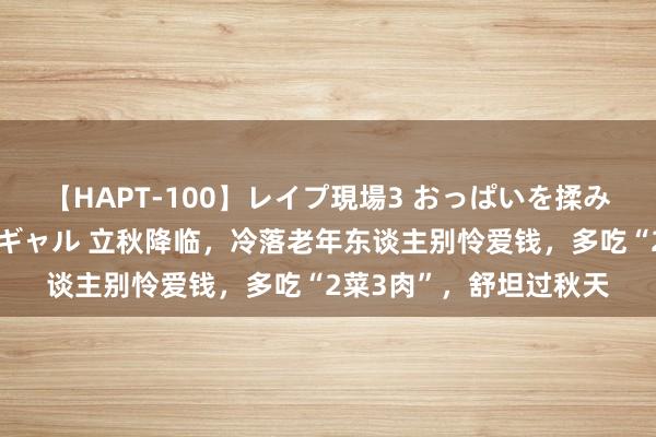 【HAPT-100】レイプ現場3 おっぱいを揉みしだかれた6人の巨乳ギャル 立秋降临，冷落老年东谈主别怜爱钱，多吃“2菜3肉”，舒坦过秋天