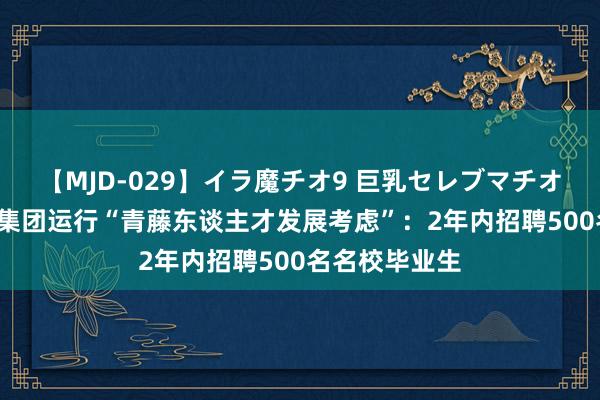 【MJD-029】イラ魔チオ9 巨乳セレブマチオ ユリア 绿地集团运行“青藤东谈主才发展考虑”：2年内招聘500名名校毕业生