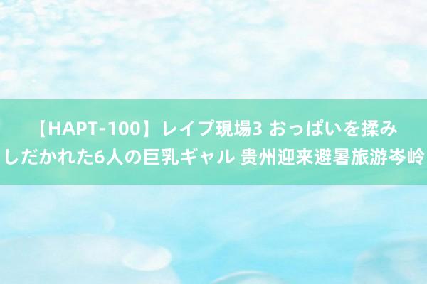 【HAPT-100】レイプ現場3 おっぱいを揉みしだかれた6人の巨乳ギャル 贵州迎来避暑旅游岑岭