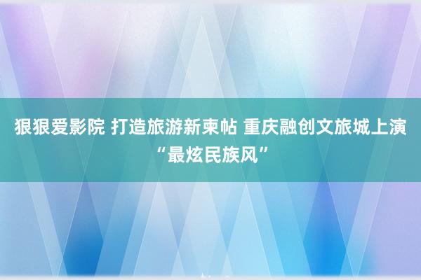 狠狠爱影院 打造旅游新柬帖 重庆融创文旅城上演“最炫民族风”