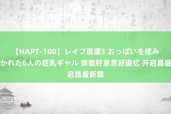 【HAPT-100】レイプ現場3 おっぱいを揉みしだかれた6人の巨乳ギャル 崇敬好意思好追忆 开启昌盛新篇