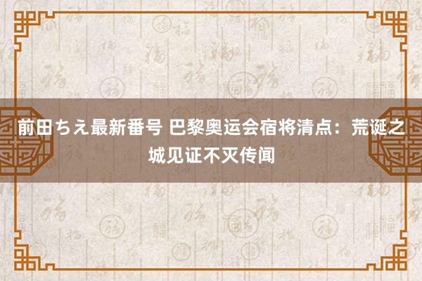 前田ちえ最新番号 巴黎奥运会宿将清点：荒诞之城见证不灭传闻