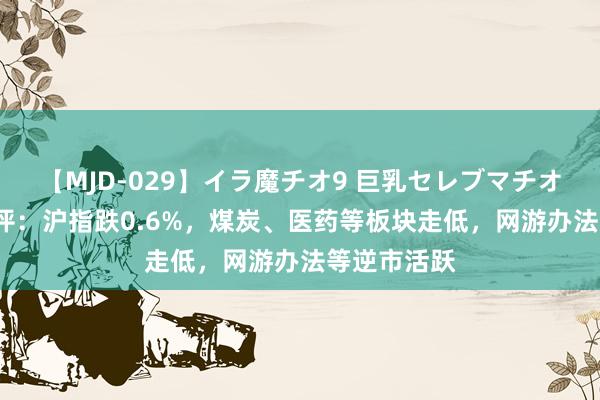 【MJD-029】イラ魔チオ9 巨乳セレブマチオ ユリア 收评：沪指跌0.6%，煤炭、医药等板块走低，网游办法等逆市活跃