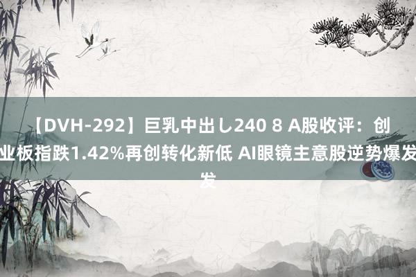 【DVH-292】巨乳中出し240 8 A股收评：创业板指跌1.42%再创转化新低 AI眼镜主意股逆势爆发