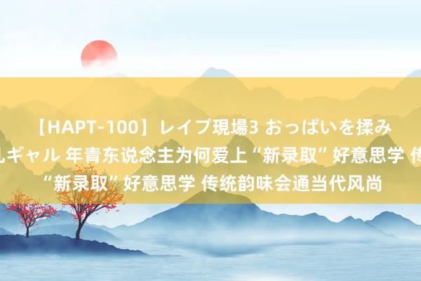 【HAPT-100】レイプ現場3 おっぱいを揉みしだかれた6人の巨乳ギャル 年青东说念主为何爱上“新录取”好意思学 传统韵味会通当代风尚