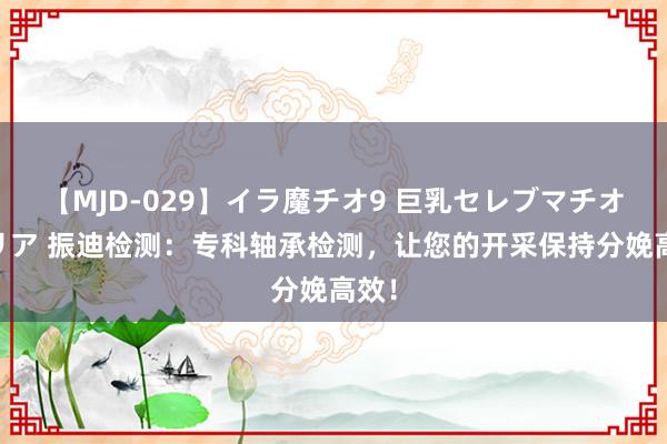 【MJD-029】イラ魔チオ9 巨乳セレブマチオ ユリア 振迪检测：专科轴承检测，让您的开采保持分娩高效！