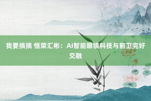 我要搞搞 恒荣汇彬：AI智能眼镜科技与前卫完好交融