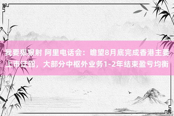 我要狠狠射 阿里电话会：瞻望8月底完成香港主要上市迂回，大部分中枢外业务1-2年结束盈亏均衡