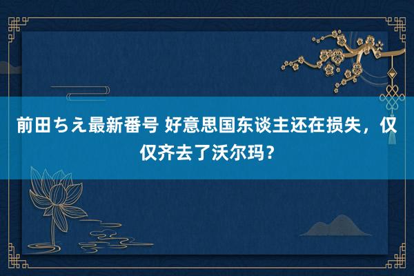 前田ちえ最新番号 好意思国东谈主还在损失，仅仅齐去了沃尔玛？