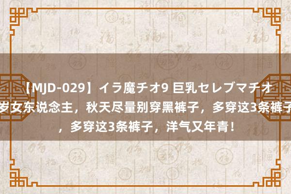 【MJD-029】イラ魔チオ9 巨乳セレブマチオ ユリア 五六十岁女东说念主，秋天尽量别穿黑裤子，多穿这3条裤子，洋气又年青！