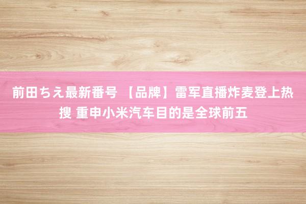 前田ちえ最新番号 【品牌】雷军直播炸麦登上热搜 重申小米汽车目的是全球前五