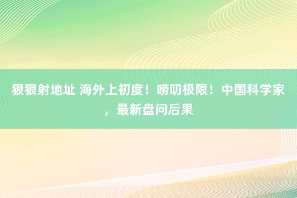 狠狠射地址 海外上初度！唠叨极限！中国科学家，最新盘问后果