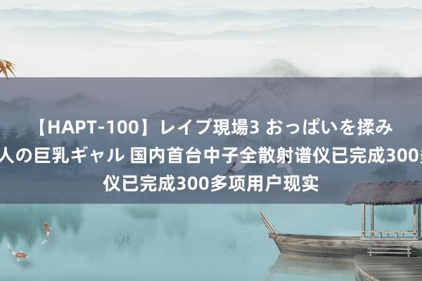 【HAPT-100】レイプ現場3 おっぱいを揉みしだかれた6人の巨乳ギャル 国内首台中子全散射谱仪已完成300多项用户现实