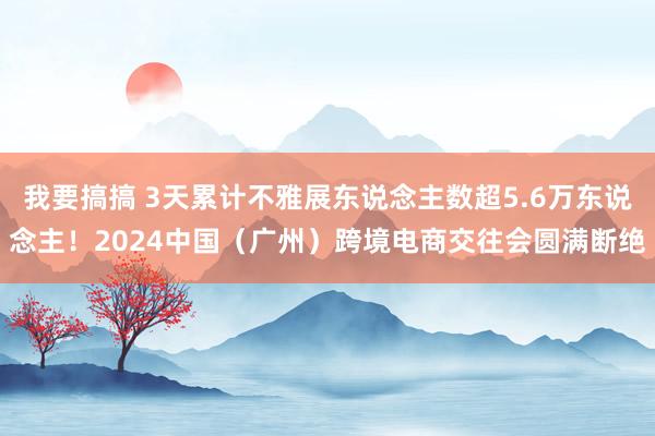 我要搞搞 3天累计不雅展东说念主数超5.6万东说念主！2024中国（广州）跨境电商交往会圆满断绝