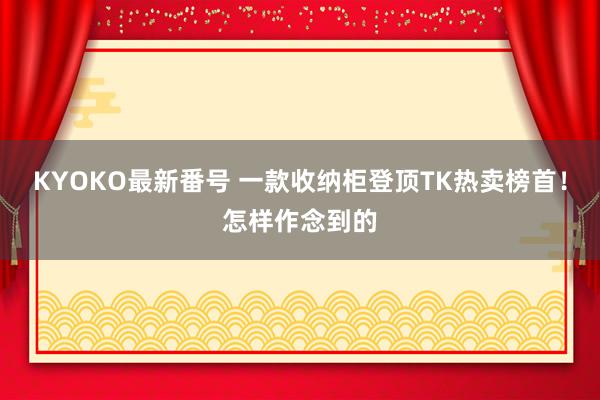 KYOKO最新番号 一款收纳柜登顶TK热卖榜首！怎样作念到的