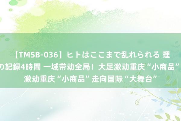 【TMSB-036】ヒトはここまで乱れられる 理性崩壊と豪快絶頂の記録4時間 一域带动全局！大足激动重庆“小商品”走向国际“大舞台”