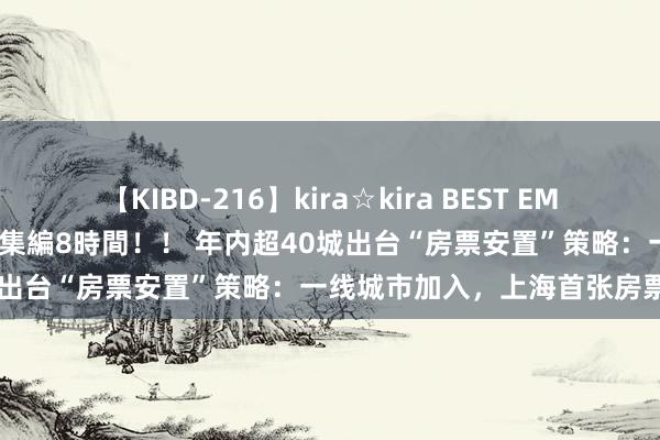 【KIBD-216】kira☆kira BEST EMIRI-中出し性交20発超え-総集編8時間！！ 年内超40城出台“房票安置”策略：一线城市加入，上海首张房票落地