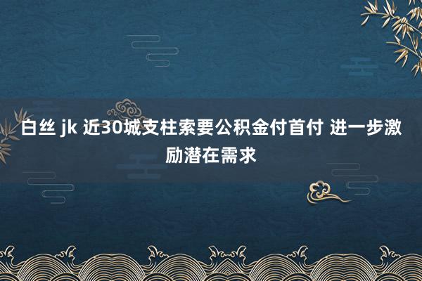 白丝 jk 近30城支柱索要公积金付首付 进一步激励潜在需求