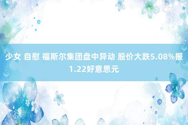 少女 自慰 福斯尔集团盘中异动 股价大跌5.08%报1.22好意思元