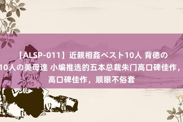 【ALSP-011】近親相姦ベスト10人 背徳の愛に溺れた10人の美母達 小编推选的五本总裁朱门高口碑佳作，顺眼不俗套