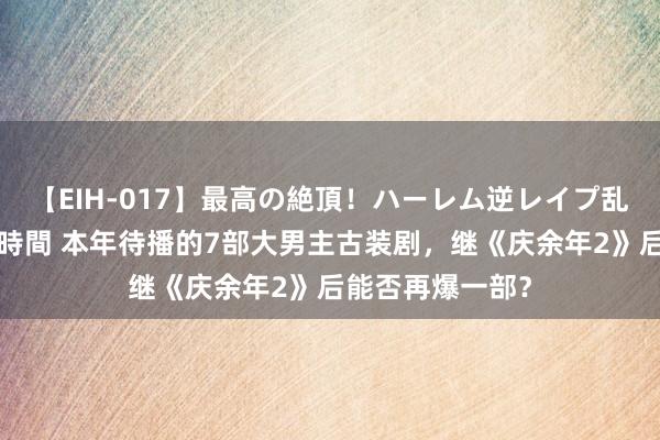 【EIH-017】最高の絶頂！ハーレム逆レイプ乱交スペシャル8時間 本年待播的7部大男主古装剧，继《庆余年2》后能否再爆一部？