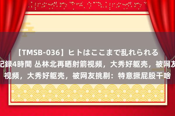 【TMSB-036】ヒトはここまで乱れられる 理性崩壊と豪快絶頂の記録4時間 丛林北再晒射箭视频，大秀好躯壳，被网友挑剔：特意撅屁股干啥