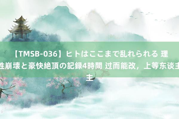 【TMSB-036】ヒトはここまで乱れられる 理性崩壊と豪快絶頂の記録4時間 过而能改，上等东谈主