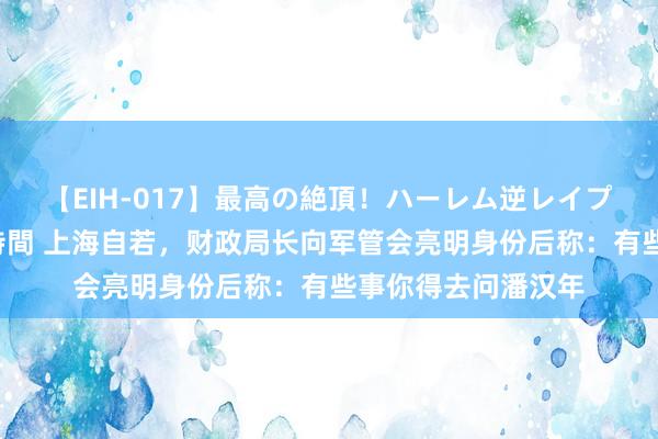 【EIH-017】最高の絶頂！ハーレム逆レイプ乱交スペシャル8時間 上海自若，财政局长向军管会亮明身份后称：有些事你得去问潘汉年