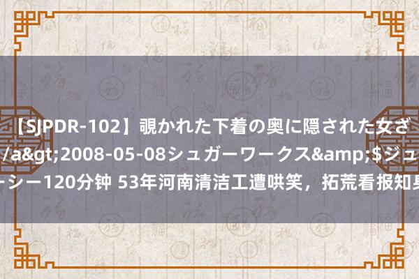 【SJPDR-102】覗かれた下着の奥に隠された女ざかりのエロス</a>2008-05-08シュガーワークス&$ジューシー120分钟 53年河南清洁工遭哄笑，拓荒看报知身份，毛主席：没念念到你还辞世