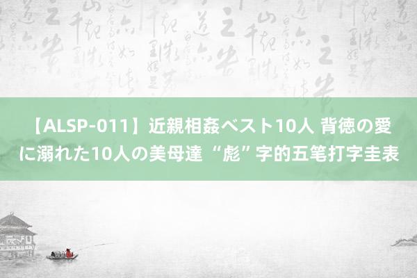 【ALSP-011】近親相姦ベスト10人 背徳の愛に溺れた10人の美母達 “彪”字的五笔打字圭表