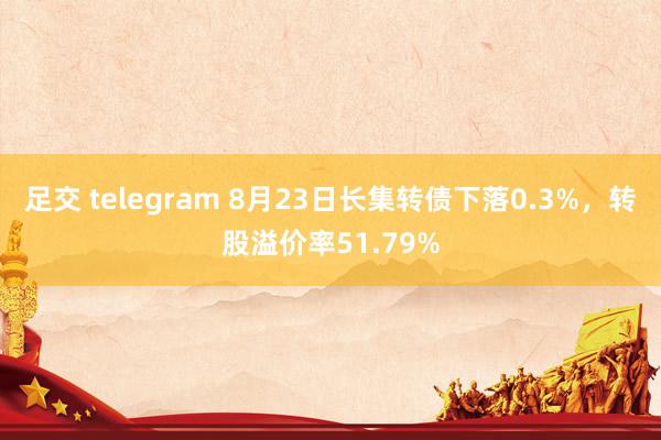 足交 telegram 8月23日长集转债下落0.3%，转股溢价率51.79%