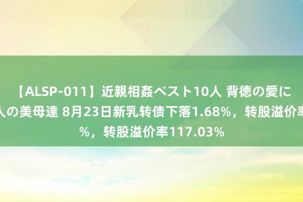 【ALSP-011】近親相姦ベスト10人 背徳の愛に溺れた10人の美母達 8月23日新乳转债下落1.68%，转股溢价率117.03%