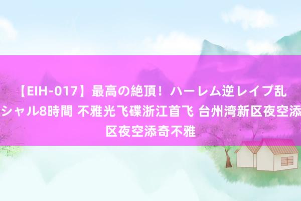 【EIH-017】最高の絶頂！ハーレム逆レイプ乱交スペシャル8時間 不雅光飞碟浙江首飞 台州湾新区夜空添奇不雅