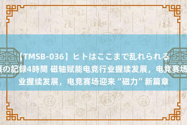 【TMSB-036】ヒトはここまで乱れられる 理性崩壊と豪快絶頂の記録4時間 磁轴赋能电竞行业握续发展，电竞赛场迎来“磁力”新篇章