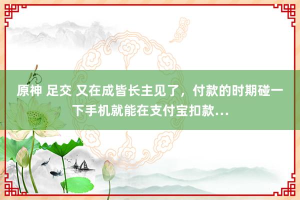 原神 足交 又在成皆长主见了，付款的时期碰一下手机就能在支付宝扣款…