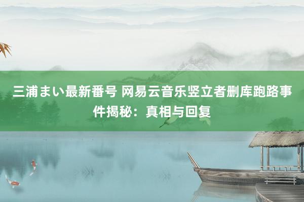 三浦まい最新番号 网易云音乐竖立者删库跑路事件揭秘：真相与回复