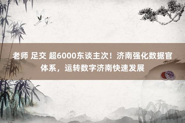 老师 足交 超6000东谈主次！济南强化数据官体系，运转数字济南快速发展