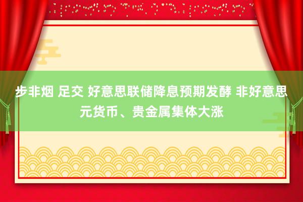 步非烟 足交 好意思联储降息预期发酵 非好意思元货币、贵金属集体大涨