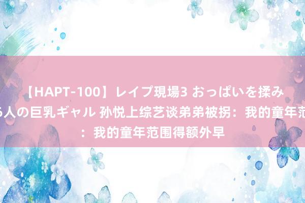 【HAPT-100】レイプ現場3 おっぱいを揉みしだかれた6人の巨乳ギャル 孙悦上综艺谈弟弟被拐：我的童年范围得额外早