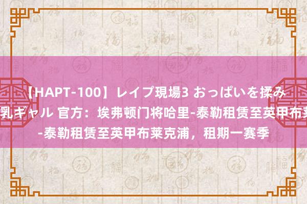 【HAPT-100】レイプ現場3 おっぱいを揉みしだかれた6人の巨乳ギャル 官方：埃弗顿门将哈里-泰勒租赁至英甲布莱克浦，租期一赛季