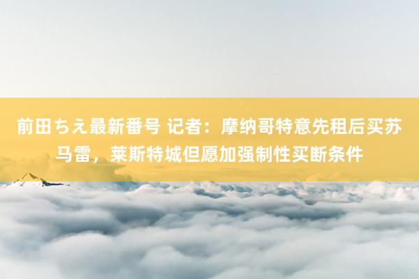 前田ちえ最新番号 记者：摩纳哥特意先租后买苏马雷，莱斯特城但愿加强制性买断条件