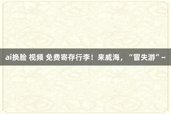 ai换脸 视频 免费寄存行李！来威海，“冒失游”~