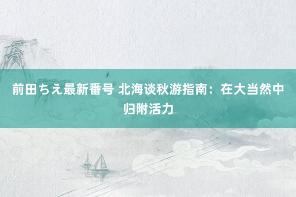 前田ちえ最新番号 北海谈秋游指南：在大当然中归附活力