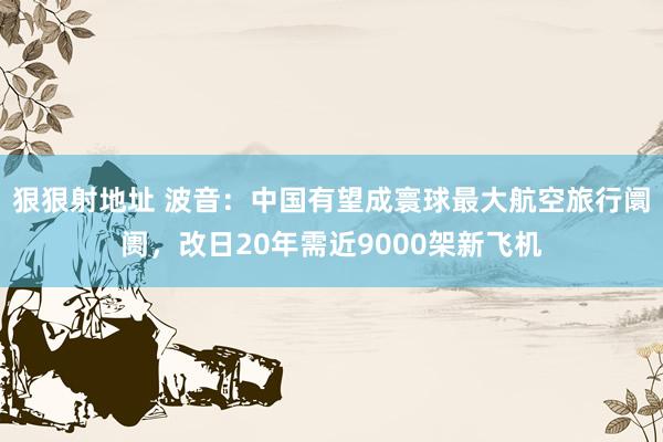 狠狠射地址 波音：中国有望成寰球最大航空旅行阛阓，改日20年需近9000架新飞机