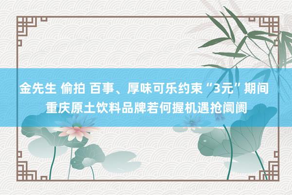 金先生 偷拍 百事、厚味可乐约束“3元”期间 重庆原土饮料品牌若何握机遇抢阛阓