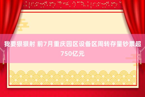 我要狠狠射 前7月重庆园区设备区周转存量钞票超750亿元