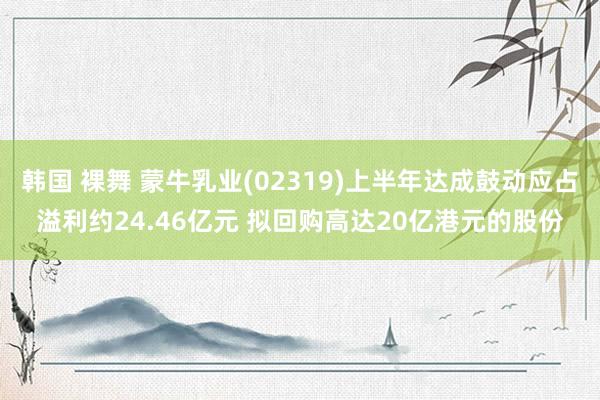 韩国 裸舞 蒙牛乳业(02319)上半年达成鼓动应占溢利约24.46亿元 拟回购高达20亿港元的股份